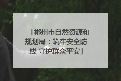 郴州市自然资源和规划局：筑牢安全防线 守护群众平安