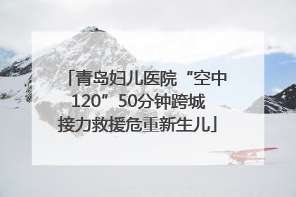 青岛妇儿医院“空中120”50分钟跨城接力救援危重新生儿