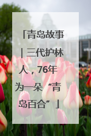 青岛故事｜三代护林人，76年为一朵“青岛百合”