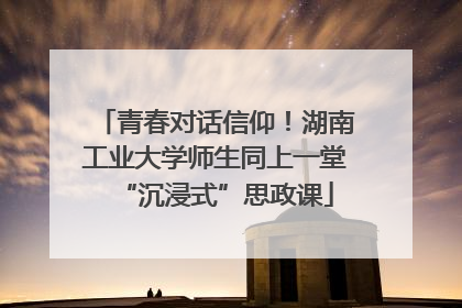 青春对话信仰！湖南工业大学师生同上一堂“沉浸式”思政课