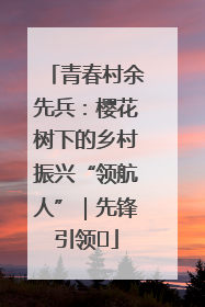 青春村余先兵：樱花树下的乡村振兴“领航人”｜先锋引领⑪