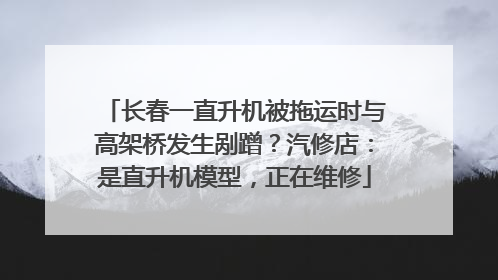 长春一直升机被拖运时与高架桥发生剐蹭？汽修店：是直升机模型，正在维修