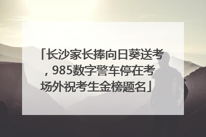 长沙家长捧向日葵送考，985数字警车停在考场外祝考生金榜题名