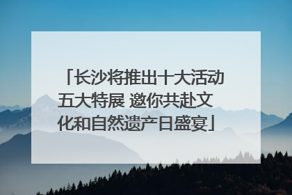 长沙将推出十大活动五大特展 邀你共赴文化和自然遗产日盛宴