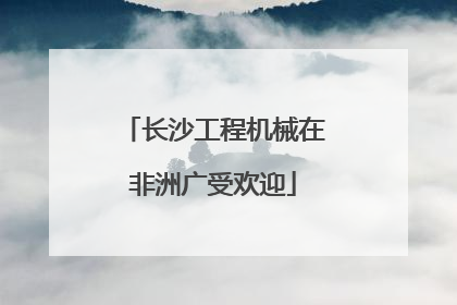 长沙工程机械在非洲广受欢迎
