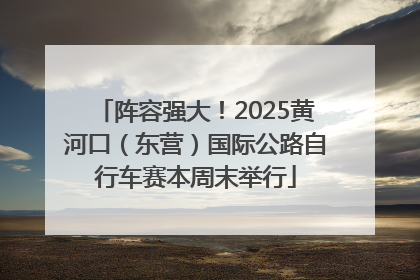阵容强大！2025黄河口（东营）国际公路自行车赛本周末举行