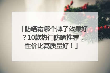 防晒霜哪个牌子效果好？10款热门防晒推荐，性价比高质量好！