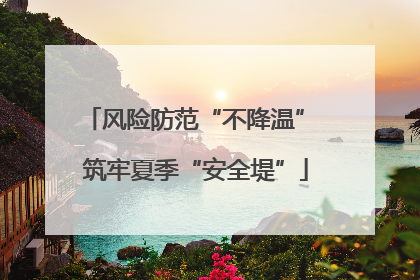 风险防范“不降温” 筑牢夏季“安全堤”