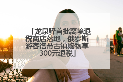 龙泉驿首批离境退税商店落地，俄罗斯游客洛带古镇购物享300元退税