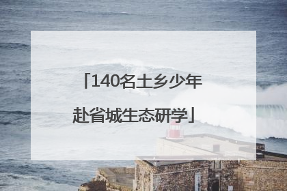 140名土乡少年赴省城生态研学
