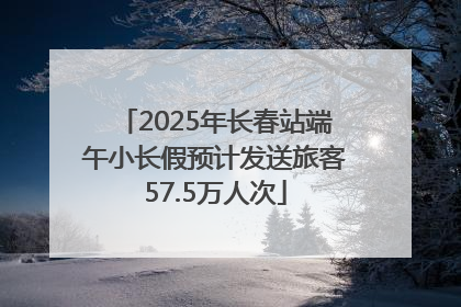 2025年长春站端午小长假预计发送旅客57.5万人次