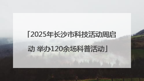 2025年长沙市科技活动周启动 举办120余场科普活动
