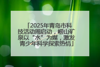 2025年青岛市科技活动周启动，崂山矿泉以“水”为媒，激发青少年科学探索热情