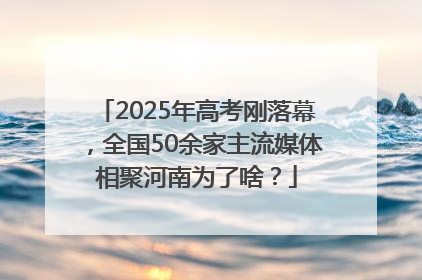 2025年高考刚落幕，全国50余家主流媒体相聚河南为了啥？