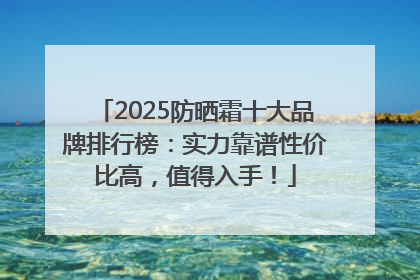 2025防晒霜十大品牌排行榜：实力靠谱性价比高，值得入手！