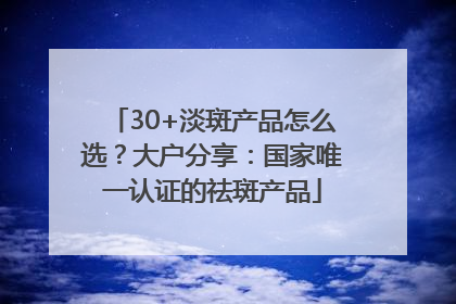 30+淡斑产品怎么选？大户分享：国家唯一认证的祛斑产品
