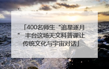 400名师生“追星逐月” 丰台这场天文科普课让传统文化与宇宙对话