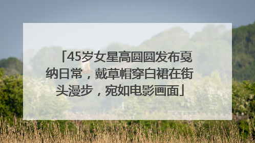 45岁女星高圆圆发布戛纳日常，戴草帽穿白裙在街头漫步，宛如电影画面