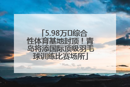 5.98万㎡综合性体育基地封顶！青岛将添国际顶级羽毛球训练比赛场所