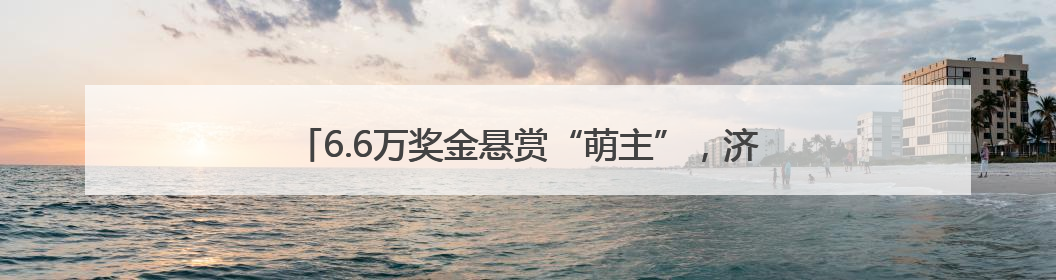 6.6万奖金悬赏“萌主”，济南这个新地标喊你设计吉祥物！