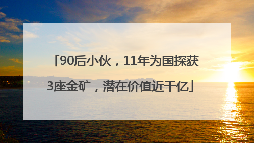 90后小伙，11年为国探获3座金矿，潜在价值近千亿